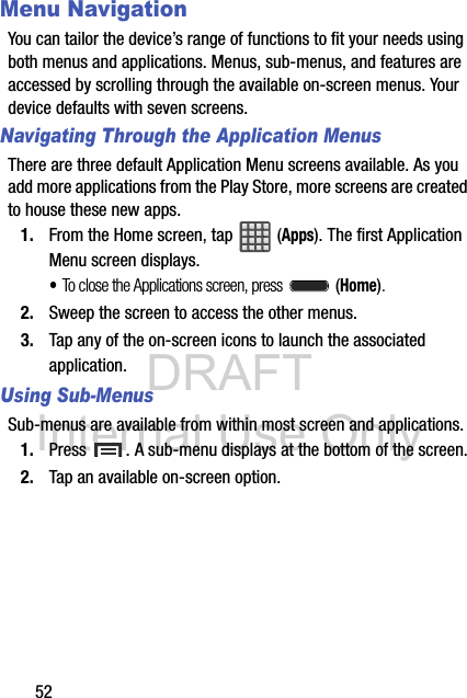 DRAFT Internal Use Only52Menu NavigationYou can tailor the device’s range of functions to fit your needs using both menus and applications. Menus, sub-menus, and features are accessed by scrolling through the available on-screen menus. Your device defaults with seven screens.Navigating Through the Application MenusThere are three default Application Menu screens available. As you add more applications from the Play Store, more screens are created to house these new apps.1. From the Home screen, tap   (Apps). The first Application Menu screen displays.•To close the Applications screen, press   (Home).2. Sweep the screen to access the other menus.3. Tap any of the on-screen icons to launch the associated application.Using Sub-MenusSub-menus are available from within most screen and applications. 1. Press  . A sub-menu displays at the bottom of the screen.2. Tap an available on-screen option.  