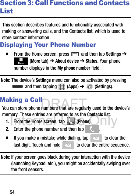 DRAFT Internal Use Only54Section 3: Call Functions and Contacts ListThis section describes features and functionality associated with making or answering calls, and the Contacts list, which is used to store contact information.Displaying Your Phone Number  From the Home screen, press   and then tap Settings ➔  (More tab) ➔ About device ➔ Status. Your phone number displays in the My phone number field. Note: The device’s Settings menu can also be activated by pressing  and then tapping   (Apps) ➔   (Settings).Making a CallYou can store phone numbers that are regularly used to the device’s memory. These entries are referred to as the Contacts list.1. From the Home screen, tap   (Phone).2. Enter the phone number and then tap  .  If you make a mistake while dialing, tap   to clear the last digit. Touch and hold   to clear the entire sequence.Note: If your screen goes black during your interaction with the device (launching Keypad, etc.), you might be accidentally swiping over the front sensors.