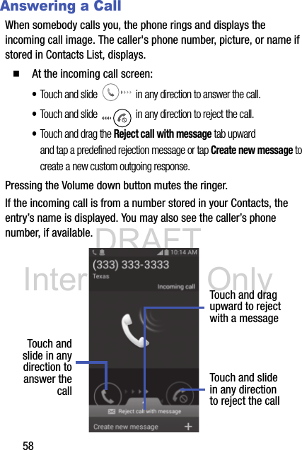 DRAFT Internal Use Only58Answering a CallWhen somebody calls you, the phone rings and displays the incoming call image. The caller&apos;s phone number, picture, or name if stored in Contacts List, displays.  At the incoming call screen:•Touch and slide   in any direction to answer the call.•Touch and slide   in any direction to reject the call.•Touch and drag the Reject call with message tab upward and tap a predefined rejection message or tap Create new message to create a new custom outgoing response.Pressing the Volume down button mutes the ringer.If the incoming call is from a number stored in your Contacts, the entry’s name is displayed. You may also see the caller’s phone number, if available.Touch andslide in anydirection to Touch and slidein any directionto reject the callTouch and dragupward to rejectwith a messageanswer thecall