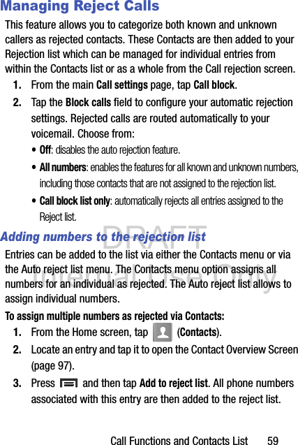 DRAFT Internal Use OnlyCall Functions and Contacts List       59Managing Reject CallsThis feature allows you to categorize both known and unknown callers as rejected contacts. These Contacts are then added to your Rejection list which can be managed for individual entries from within the Contacts list or as a whole from the Call rejection screen.1. From the main Call settings page, tap Call block.2. Tap the Block calls field to configure your automatic rejection settings. Rejected calls are routed automatically to your voicemail. Choose from:•Off: disables the auto rejection feature.•All numbers: enables the features for all known and unknown numbers, including those contacts that are not assigned to the rejection list.• Call block list only: automatically rejects all entries assigned to the Reject list.Adding numbers to the rejection listEntries can be added to the list via either the Contacts menu or via the Auto reject list menu. The Contacts menu option assigns all numbers for an individual as rejected. The Auto reject list allows to assign individual numbers.To assign multiple numbers as rejected via Contacts:1. From the Home screen, tap   (Contacts).2. Locate an entry and tap it to open the Contact Overview Screen (page 97).3. Press   and then tap Add to reject list. All phone numbers associated with this entry are then added to the reject list.