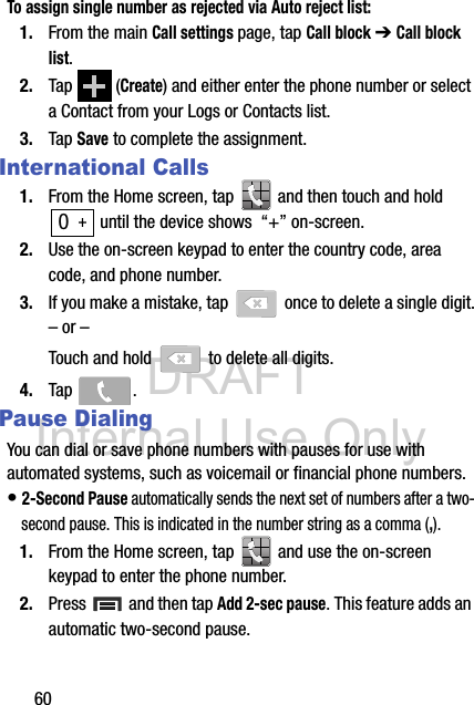 DRAFT Internal Use Only60To assign single number as rejected via Auto reject list:1. From the main Call settings page, tap Call block ➔ Call block list.  2. Tap  (Create) and either enter the phone number or select a Contact from your Logs or Contacts list.3. Tap Save to complete the assignment.International Calls1. From the Home screen, tap   and then touch and hold  until the device shows  “+” on-screen.2. Use the on-screen keypad to enter the country code, area code, and phone number.3. If you make a mistake, tap   once to delete a single digit.– or –Touch and hold   to delete all digits.4. Tap .Pause DialingYou can dial or save phone numbers with pauses for use with automated systems, such as voicemail or financial phone numbers.• 2-Second Pause automatically sends the next set of numbers after a two-second pause. This is indicated in the number string as a comma (,).1. From the Home screen, tap   and use the on-screen keypad to enter the phone number.2. Press   and then tap Add 2-sec pause. This feature adds an automatic two-second pause.