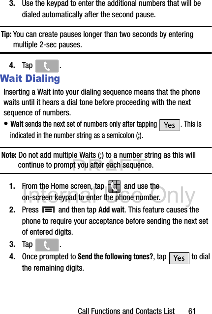 DRAFT Internal Use OnlyCall Functions and Contacts List       613. Use the keypad to enter the additional numbers that will be dialed automatically after the second pause.Tip: You can create pauses longer than two seconds by entering multiple 2-sec pauses.4. Tap .Wait DialingInserting a Wait into your dialing sequence means that the phone waits until it hears a dial tone before proceeding with the next sequence of numbers.• Wait sends the next set of numbers only after tapping  . This is indicated in the number string as a semicolon (;).Note: Do not add multiple Waits (;) to a number string as this will continue to prompt you after each sequence.1. From the Home screen, tap   and use the on-screen keypad to enter the phone number.2. Press   and then tap Add wait. This feature causes the phone to require your acceptance before sending the next set of entered digits.3. Tap .4. Once prompted to Send the following tones?, tap   to dial the remaining digits.
