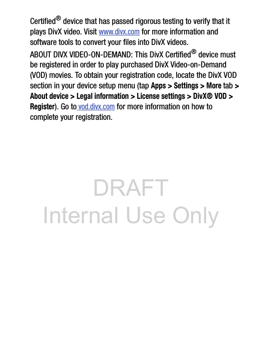 DRAFT Internal Use OnlyCertified® device that has passed rigorous testing to verify that it plays DivX video. Visit www.divx.com for more information and software tools to convert your files into DivX videos.ABOUT DIVX VIDEO-ON-DEMAND: This DivX Certified® device must be registered in order to play purchased DivX Video-on-Demand (VOD) movies. To obtain your registration code, locate the DivX VOD section in your device setup menu (tap Apps &gt; Settings &gt; More tab &gt; About device &gt; Legal information &gt; License settings &gt; DivX® VOD &gt; Register). Go to vod.divx.com for more information on how to complete your registration.