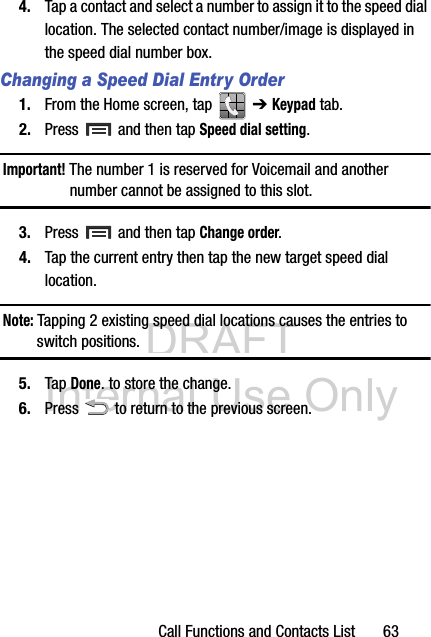 DRAFT Internal Use OnlyCall Functions and Contacts List       634. Tap a contact and select a number to assign it to the speed dial location. The selected contact number/image is displayed in the speed dial number box.Changing a Speed Dial Entry Order1. From the Home screen, tap   ➔ Keypad tab.2. Press  and then tap Speed dial setting.Important! The number 1 is reserved for Voicemail and another number cannot be assigned to this slot.3. Press  and then tap Change order.4. Tap the current entry then tap the new target speed dial location.Note: Tapping 2 existing speed dial locations causes the entries to switch positions.5. Tap Done. to store the change.6. Press   to return to the previous screen.