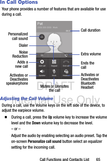 DRAFT Internal Use OnlyCall Functions and Contacts List       65In Call OptionsYour phone provides a number of features that are available for use during a call.Adjusting the Call VolumeDuring a call, use the Volume keys on the left side of the device, to adjust the earpiece volume.  During a call, press the Up volume key to increase the volume level and the Down volume key to decrease the level.– or –Adjust the audio by enabling selecting an audio preset. Tap the on-screen Personalize call sound button select an equalizer setting for the incoming call. DialerAdds aActivates orDeactivatesEnds thecallMutes or UnmutesActivates orDeactivatesBluetooththe call Headset speakerphonenew callCall durationExtra volumePersonalizedcall soundNoiseReduction