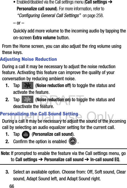 DRAFT Internal Use Only66•Enabled/disabled via the Call settings menu (Call settings ➔ Personalize call sound). For more information, refer to “Configuring General Call Settings”  on page 258.– or –Quickly add more volume to the incoming audio by tapping the on-screen Extra volume button.From the Home screen, you can also adjust the ring volume using these keys.Adjusting Noise ReductionDuring a call it may be necessary to adjust the noise reduction feature. Activating this feature can improve the quality of your conversation by reducing ambient noise.1. Tap  (Noise reduction off) to toggle the status and activate the feature.2. Tap  (Noise reduction on) to toggle the status and deactivate the feature.Personalizing the Call Sound SettingDuring a call it may be necessary to adjust the sound of the incoming call by selecting an audio equalizer setting for the current call.1. Tap  (Personalize call sound).2. Confirm the option is enabled  . Note: If prompted to enable the feature via the Call settings menu, go to Call settings ➔ Personalize call sound ➔ In-call sound EQ.3. Select an available option. Choose from: Off, Soft sound, Clear sound, Adapt Sound left, and Adapt Sound right.