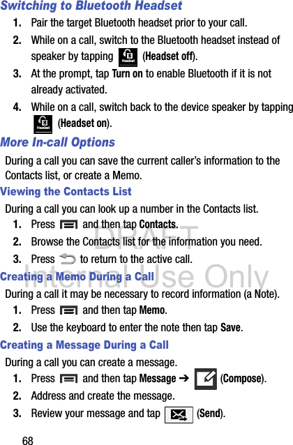 DRAFT Internal Use Only68Switching to Bluetooth Headset1. Pair the target Bluetooth headset prior to your call.2. While on a call, switch to the Bluetooth headset instead of speaker by tapping   (Headset off).3. At the prompt, tap Turn on to enable Bluetooth if it is not already activated.4. While on a call, switch back to the device speaker by tapping  (Headset on).More In-call OptionsDuring a call you can save the current caller’s information to the Contacts list, or create a Memo.Viewing the Contacts ListDuring a call you can look up a number in the Contacts list.1. Press   and then tap Contacts.2. Browse the Contacts list for the information you need.3. Press   to return to the active call.Creating a Memo During a CallDuring a call it may be necessary to record information (a Note).1. Press   and then tap Memo.2. Use the keyboard to enter the note then tap Save.Creating a Message During a CallDuring a call you can create a message.1. Press   and then tap Message ➔   (Compose).2. Address and create the message.3. Review your message and tap   (Send).HeadsetHeadset