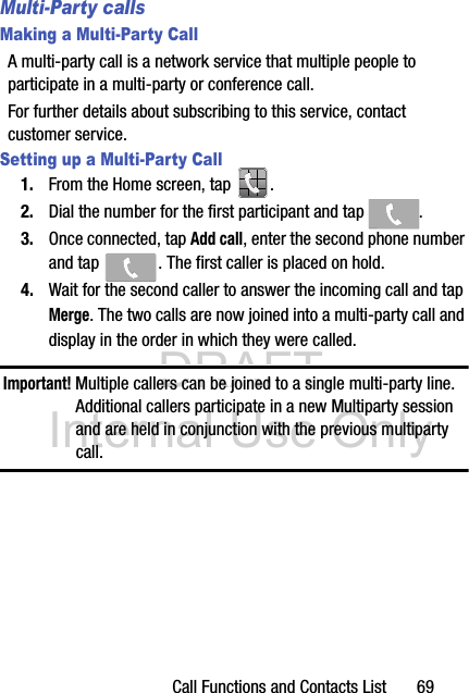 DRAFT Internal Use OnlyCall Functions and Contacts List       69Multi-Party callsMaking a Multi-Party CallA multi-party call is a network service that multiple people to participate in a multi-party or conference call.For further details about subscribing to this service, contact customer service.Setting up a Multi-Party Call1. From the Home screen, tap  .2. Dial the number for the first participant and tap  .3. Once connected, tap Add call, enter the second phone number and tap  . The first caller is placed on hold.4. Wait for the second caller to answer the incoming call and tap Merge. The two calls are now joined into a multi-party call and display in the order in which they were called.Important! Multiple callers can be joined to a single multi-party line. Additional callers participate in a new Multiparty session and are held in conjunction with the previous multiparty call. 
