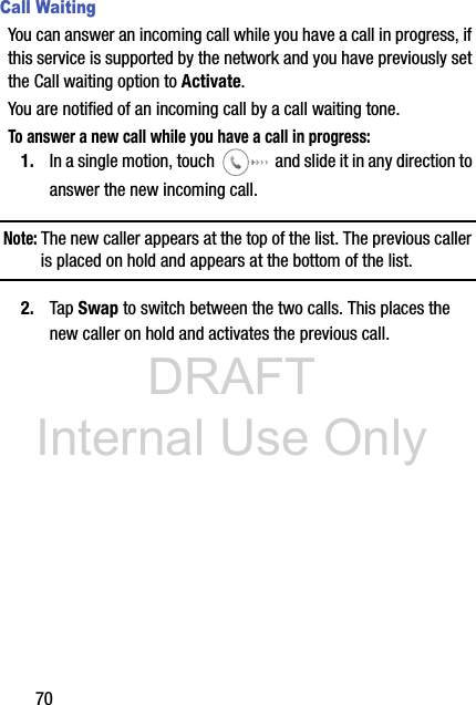 DRAFT Internal Use Only70Call WaitingYou can answer an incoming call while you have a call in progress, if this service is supported by the network and you have previously set the Call waiting option to Activate.  You are notified of an incoming call by a call waiting tone. To answer a new call while you have a call in progress:1. In a single motion, touch   and slide it in any direction to answer the new incoming call. Note: The new caller appears at the top of the list. The previous caller is placed on hold and appears at the bottom of the list.2. Tap Swap to switch between the two calls. This places the new caller on hold and activates the previous call. 