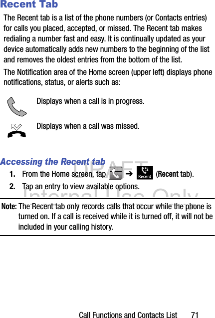 DRAFT Internal Use OnlyCall Functions and Contacts List       71Recent TabThe Recent tab is a list of the phone numbers (or Contacts entries) for calls you placed, accepted, or missed. The Recent tab makes redialing a number fast and easy. It is continually updated as your device automatically adds new numbers to the beginning of the list and removes the oldest entries from the bottom of the list. The Notification area of the Home screen (upper left) displays phone notifications, status, or alerts such as:  Accessing the Recent tab1. From the Home screen, tap   ➔  (Recent tab).2. Tap an entry to view available options.Note: The Recent tab only records calls that occur while the phone is turned on. If a call is received while it is turned off, it will not be included in your calling history.Displays when a call is in progress.Displays when a call was missed.