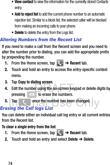 DRAFT Internal Use Only74•View contact to view the information for the currently stored Contacts entry.• Add to reject list to add the current phone number to an automatic rejection list. Similar to a block list, the selected caller will be blocked from making an incoming calls to your phone.• Delete to delete the entry from the Logs list.Altering Numbers from the Recent ListIf you need to make a call from the Recent screen and you need to alter the number prior to dialing, you can add the appropriate prefix by prepending the number.1. From the Home screen, tap   ➔ Recent tab.2. Touch and hold an entry to access the entry-specific context menu.3. Tap Copy to dialing screen.4. Edit the number using the on-screen keypad or delete digits by pressing   to erase the numbers.5. Tap   once the number has been changed.Erasing the Call logs ListYou can delete either an individual call log entry or all current entries from the Recent list.To clear a single entry from the list:1. From the Home screen, tap   ➔ Recent tab.2. Touch and hold an entry and select Delete ➔ Delete.