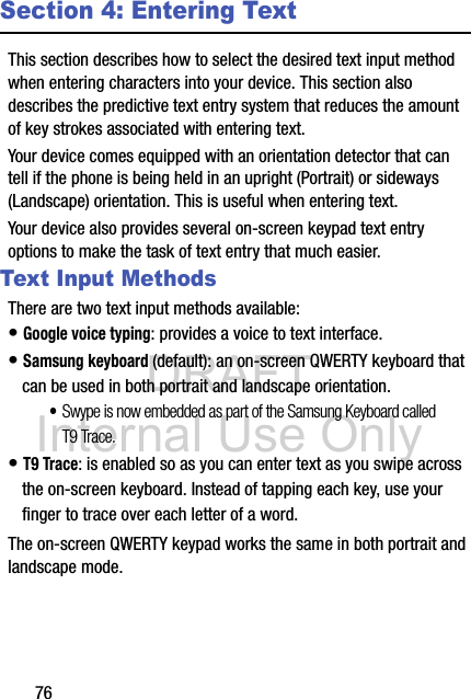 DRAFT Internal Use Only76Section 4: Entering TextThis section describes how to select the desired text input method when entering characters into your device. This section also describes the predictive text entry system that reduces the amount of key strokes associated with entering text.Your device comes equipped with an orientation detector that can tell if the phone is being held in an upright (Portrait) or sideways (Landscape) orientation. This is useful when entering text.Your device also provides several on-screen keypad text entry options to make the task of text entry that much easier.Text Input MethodsThere are two text input methods available:• Google voice typing: provides a voice to text interface.• Samsung keyboard (default): an on-screen QWERTY keyboard that can be used in both portrait and landscape orientation.•Swype is now embedded as part of the Samsung Keyboard called T9 Trace.• T9 Trace: is enabled so as you can enter text as you swipe across the on-screen keyboard. Instead of tapping each key, use your finger to trace over each letter of a word.The on-screen QWERTY keypad works the same in both portrait and landscape mode.