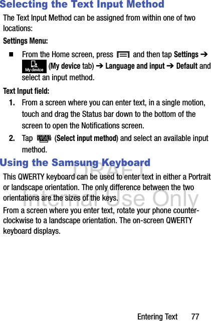 DRAFT Internal Use OnlyEntering Text       77Selecting the Text Input MethodThe Text Input Method can be assigned from within one of two locations:Settings Menu:  From the Home screen, press   and then tap Settings ➔  (My device tab) ➔ Language and input ➔ Default and select an input method.Text Input field:1. From a screen where you can enter text, in a single motion, touch and drag the Status bar down to the bottom of the screen to open the Notifications screen.2. Tap  (Select input method) and select an available input method.  Using the Samsung KeyboardThis QWERTY keyboard can be used to enter text in either a Portrait or landscape orientation. The only difference between the two orientations are the sizes of the keys. From a screen where you enter text, rotate your phone counter-clockwise to a landscape orientation. The on-screen QWERTY keyboard displays.My device
