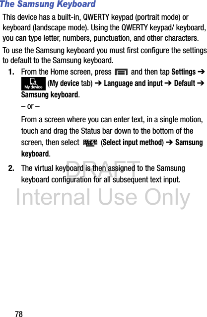 DRAFT Internal Use Only78The Samsung KeyboardThis device has a built-in, QWERTY keypad (portrait mode) or keyboard (landscape mode). Using the QWERTY keypad/ keyboard, you can type letter, numbers, punctuation, and other characters.To use the Samsung keyboard you must first configure the settings to default to the Samsung keyboard.1. From the Home screen, press   and then tap Settings ➔  (My device tab) ➔ Language and input ➔ Default ➔ Samsung keyboard.– or –From a screen where you can enter text, in a single motion, touch and drag the Status bar down to the bottom of the screen, then select   (Select input method) ➔ Samsung keyboard.2. The virtual keyboard is then assigned to the Samsung keyboard configuration for all subsequent text input.My device
