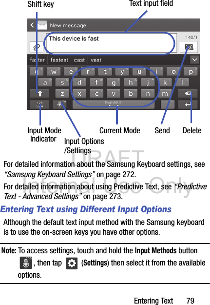 DRAFT Internal Use OnlyEntering Text       79 For detailed information about the Samsung Keyboard settings, see “Samsung Keyboard Settings” on page 272.For detailed information about using Predictive Text, see “Predictive Text - Advanced Settings” on page 273.Entering Text using Different Input OptionsAlthough the default text input method with the Samsung keyboard is to use the on-screen keys you have other options.Note: To access settings, touch and hold the Input Methods button , then tap   (Settings) then select it from the available options.Text input fieldShift keyInput ModeInput OptionsDeleteCurrent ModeIndicator Send/Settings