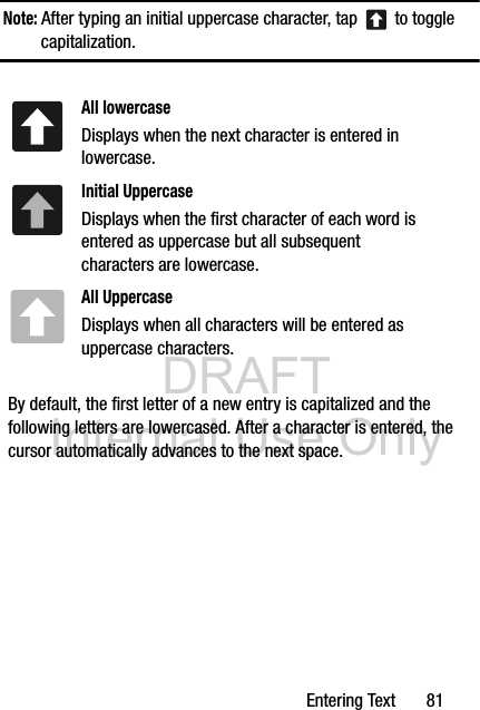 DRAFT Internal Use OnlyEntering Text       81Note: After typing an initial uppercase character, tap   to toggle capitalization.  By default, the first letter of a new entry is capitalized and the following letters are lowercased. After a character is entered, the cursor automatically advances to the next space.All lowercaseDisplays when the next character is entered in lowercase.Initial UppercaseDisplays when the first character of each word is entered as uppercase but all subsequent characters are lowercase.All UppercaseDisplays when all characters will be entered as uppercase characters.