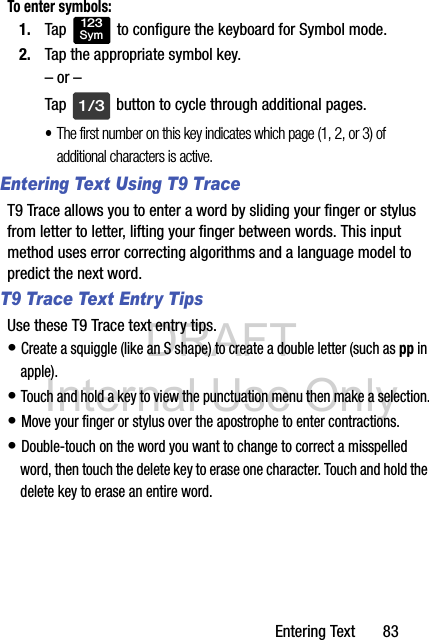 DRAFT Internal Use OnlyEntering Text       83To enter symbols:1. Tap   to configure the keyboard for Symbol mode.2. Tap the appropriate symbol key.– or –Tap   button to cycle through additional pages.•The first number on this key indicates which page (1, 2, or 3) of additional characters is active.Entering Text Using T9 TraceT9 Trace allows you to enter a word by sliding your finger or stylus from letter to letter, lifting your finger between words. This input method uses error correcting algorithms and a language model to predict the next word. T9 Trace Text Entry TipsUse these T9 Trace text entry tips.  • Create a squiggle (like an S shape) to create a double letter (such as pp in apple).• Touch and hold a key to view the punctuation menu then make a selection.• Move your finger or stylus over the apostrophe to enter contractions.• Double-touch on the word you want to change to correct a misspelled word, then touch the delete key to erase one character. Touch and hold the delete key to erase an entire word.123Sym1/3