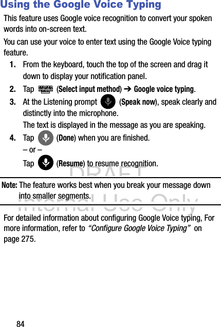 DRAFT Internal Use Only84Using the Google Voice TypingThis feature uses Google voice recognition to convert your spoken words into on-screen text. You can use your voice to enter text using the Google Voice typing feature.1. From the keyboard, touch the top of the screen and drag it down to display your notification panel.2. Tap  (Select input method) ➔ Google voice typing.3. At the Listening prompt   (Speak now), speak clearly and distinctly into the microphone. The text is displayed in the message as you are speaking. 4. Tap  (Done) when you are finished.– or –Tap  (Resume) to resume recognition.Note: The feature works best when you break your message down into smaller segments.For detailed information about configuring Google Voice typing, For more information, refer to “Configure Google Voice Typing”  on page 275.