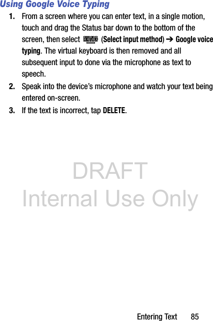 DRAFT Internal Use OnlyEntering Text       85Using Google Voice Typing1. From a screen where you can enter text, in a single motion, touch and drag the Status bar down to the bottom of the screen, then select   (Select input method) ➔ Google voice typing. The virtual keyboard is then removed and all subsequent input to done via the microphone as text to speech.2. Speak into the device’s microphone and watch your text being entered on-screen.3. If the text is incorrect, tap DELETE.