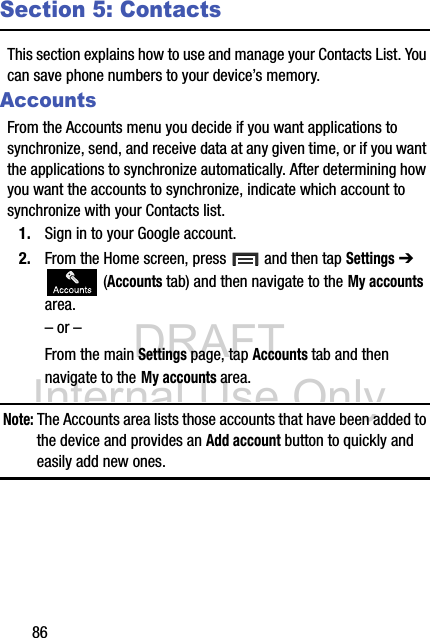 DRAFT Internal Use Only86Section 5: ContactsThis section explains how to use and manage your Contacts List. You can save phone numbers to your device’s memory.AccountsFrom the Accounts menu you decide if you want applications to synchronize, send, and receive data at any given time, or if you want the applications to synchronize automatically. After determining how you want the accounts to synchronize, indicate which account to synchronize with your Contacts list.1. Sign in to your Google account.2. From the Home screen, press   and then tap Settings ➔  (Accounts tab) and then navigate to the My accounts area.– or –From the main Settings page, tap Accounts tab and then navigate to the My accounts area.Note: The Accounts area lists those accounts that have been added to the device and provides an Add account button to quickly and easily add new ones.