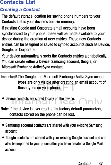 DRAFT Internal Use OnlyContacts       87Contacts ListCreating a ContactThe default storage location for saving phone numbers to your Contacts List is your device’s built-in memory. If existing Google and Corporate email accounts have been synchronized to your phone, these will be made available to your device during the creation of new entries. These new Contacts entries can be assigned or saved to synced accounts such as Device, Google, or Corporate.Your device automatically sorts the Contacts entries alphabetically. You can create either a Device, Samsung account, Google, or Microsoft Exchange ActiveSync contact.Important! The Google and Microsoft Exchange ActiveSync account types are only visible after creating an email account of those types on your phone.• Device contacts are stored locally on the device.Note: If the device is ever reset to its factory default parameters, contacts stored on the phone can be lost.• Samsung account contacts are shared with your existing Samsung account.• Google contacts are shared with your existing Google account and can also be imported to your phone after you have created a Google Mail account.