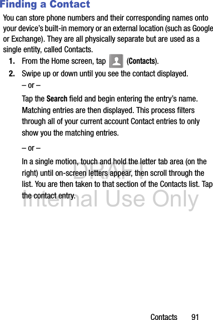 DRAFT Internal Use OnlyContacts       91Finding a ContactYou can store phone numbers and their corresponding names onto your device’s built-in memory or an external location (such as Google or Exchange). They are all physically separate but are used as a single entity, called Contacts.1. From the Home screen, tap   (Contacts).2. Swipe up or down until you see the contact displayed.– or –Tap the Search field and begin entering the entry’s name. Matching entries are then displayed. This process filters through all of your current account Contact entries to only show you the matching entries.– or –In a single motion, touch and hold the letter tab area (on the right) until on-screen letters appear, then scroll through the list. You are then taken to that section of the Contacts list. Tap the contact entry. 