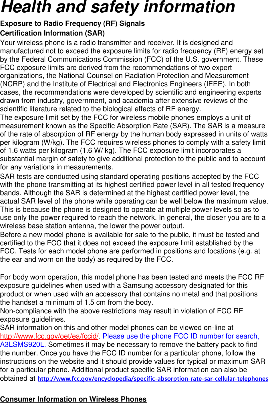 Health and safety information Exposure to Radio Frequency (RF) Signals Certification Information (SAR) Your wireless phone is a radio transmitter and receiver. It is designed and manufactured not to exceed the exposure limits for radio frequency (RF) energy set by the Federal Communications Commission (FCC) of the U.S. government. These FCC exposure limits are derived from the recommendations of two expert organizations, the National Counsel on Radiation Protection and Measurement (NCRP) and the Institute of Electrical and Electronics Engineers (IEEE). In both cases, the recommendations were developed by scientific and engineering experts drawn from industry, government, and academia after extensive reviews of the scientific literature related to the biological effects of RF energy. The exposure limit set by the FCC for wireless mobile phones employs a unit of measurement known as the Specific Absorption Rate (SAR). The SAR is a measure of the rate of absorption of RF energy by the human body expressed in units of watts per kilogram (W/kg). The FCC requires wireless phones to comply with a safety limit of 1.6 watts per kilogram (1.6 W/ kg). The FCC exposure limit incorporates a substantial margin of safety to give additional protection to the public and to account for any variations in measurements. SAR tests are conducted using standard operating positions accepted by the FCC with the phone transmitting at its highest certified power level in all tested frequency bands. Although the SAR is determined at the highest certified power level, the actual SAR level of the phone while operating can be well below the maximum value. This is because the phone is designed to operate at multiple power levels so as to use only the power required to reach the network. In general, the closer you are to a wireless base station antenna, the lower the power output. Before a new model phone is available for sale to the public, it must be tested and certified to the FCC that it does not exceed the exposure limit established by the FCC. Tests for each model phone are performed in positions and locations (e.g. at the ear and worn on the body) as required by the FCC.     For body worn operation, this model phone has been tested and meets the FCC RF exposure guidelines when used with a Samsung accessory designated for this product or when used with an accessory that contains no metal and that positions the handset a minimum of 1.5 cm from the body.   Non-compliance with the above restrictions may result in violation of FCC RF exposure guidelines. SAR information on this and other model phones can be viewed on-line at http://www.fcc.gov/oet/ea/fccid/. Please use the phone FCC ID number for search, A3LSMS920L. Sometimes it may be necessary to remove the battery pack to find the number. Once you have the FCC ID number for a particular phone, follow the instructions on the website and it should provide values for typical or maximum SAR for a particular phone. Additional product specific SAR information can also be obtained at http://www.fcc.gov/encyclopedia/specific-absorption-rate-sar-cellular-telephones Consumer Information on Wireless Phones 