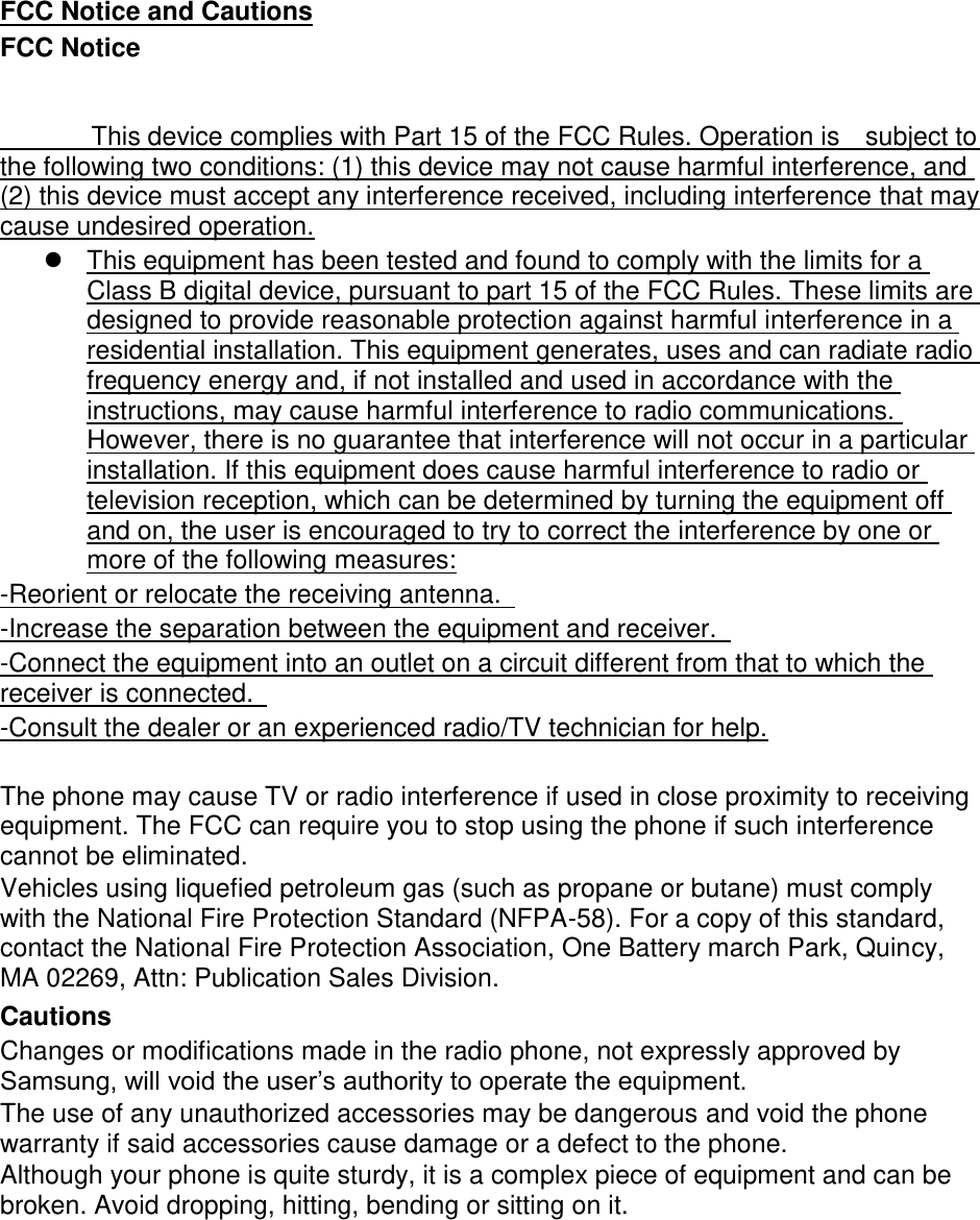 FCC Notice and Cautions FCC Notice This device complies with Part 15 of the FCC Rules. Operation is subject to the following two conditions: (1) this device may not cause harmful interference, and (2) this device must accept any interference received, including interference that may cause undesired operation. This equipment has been tested and found to comply with the limits for aClass B digital device, pursuant to part 15 of the FCC Rules. These limits aredesigned to provide reasonable protection against harmful interference in aresidential installation. This equipment generates, uses and can radiate radiofrequency energy and, if not installed and used in accordance with theinstructions, may cause harmful interference to radio communications.However, there is no guarantee that interference will not occur in a particularinstallation. If this equipment does cause harmful interference to radio ortelevision reception, which can be determined by turning the equipment offand on, the user is encouraged to try to correct the interference by one ormore of the following measures:-Reorient or relocate the receiving antenna. -Increase the separation between the equipment and receiver. -Connect the equipment into an outlet on a circuit different from that to which the receiver is connected. -Consult the dealer or an experienced radio/TV technician for help. The phone may cause TV or radio interference if used in close proximity to receiving equipment. The FCC can require you to stop using the phone if such interference cannot be eliminated. Vehicles using liquefied petroleum gas (such as propane or butane) must comply with the National Fire Protection Standard (NFPA-58). For a copy of this standard, contact the National Fire Protection Association, One Battery march Park, Quincy, MA 02269, Attn: Publication Sales Division. Cautions Changes or modifications made in the radio phone, not expressly approved by Samsung, will void the user’s authority to operate the equipment. The use of any unauthorized accessories may be dangerous and void the phone warranty if said accessories cause damage or a defect to the phone. Although your phone is quite sturdy, it is a complex piece of equipment and can be broken. Avoid dropping, hitting, bending or sitting on it.