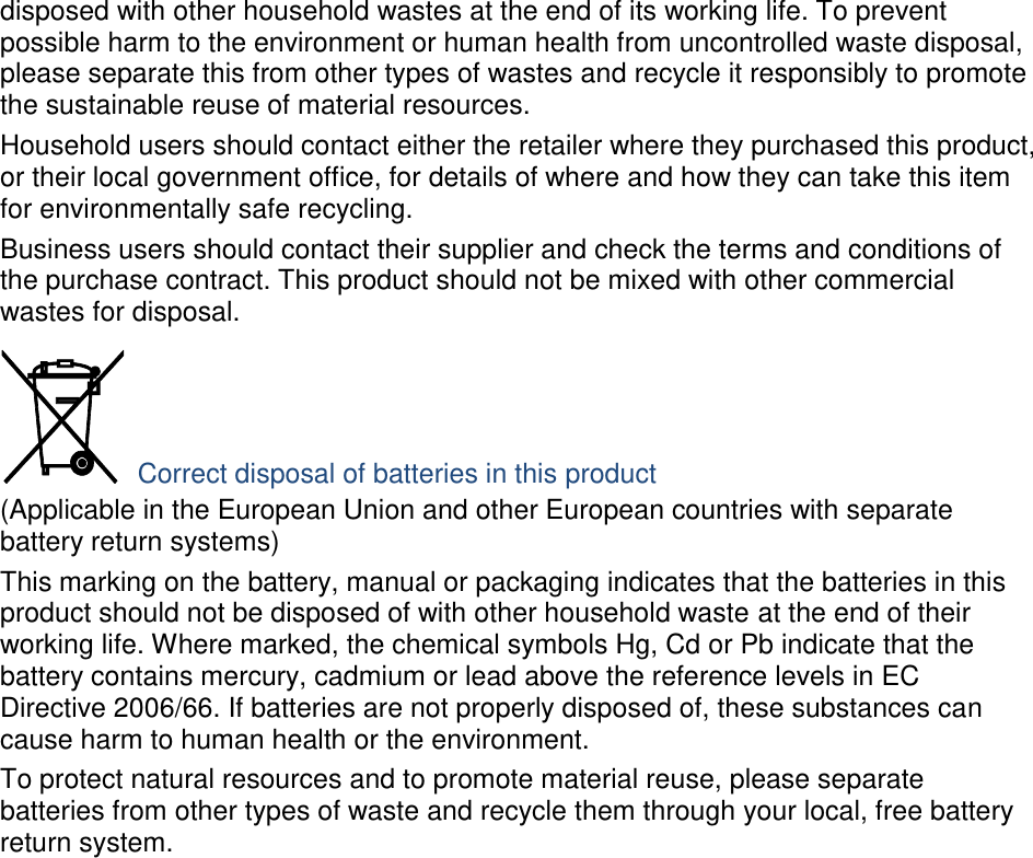 disposed with other household wastes at the end of its working life. To prevent possible harm to the environment or human health from uncontrolled waste disposal, please separate this from other types of wastes and recycle it responsibly to promote the sustainable reuse of material resources. Household users should contact either the retailer where they purchased this product, or their local government office, for details of where and how they can take this item for environmentally safe recycling. Business users should contact their supplier and check the terms and conditions of the purchase contract. This product should not be mixed with other commercial wastes for disposal.  Correct disposal of batteries in this product (Applicable in the European Union and other European countries with separate battery return systems) This marking on the battery, manual or packaging indicates that the batteries in this product should not be disposed of with other household waste at the end of their working life. Where marked, the chemical symbols Hg, Cd or Pb indicate that the battery contains mercury, cadmium or lead above the reference levels in EC Directive 2006/66. If batteries are not properly disposed of, these substances can cause harm to human health or the environment. To protect natural resources and to promote material reuse, please separate batteries from other types of waste and recycle them through your local, free battery return system. 