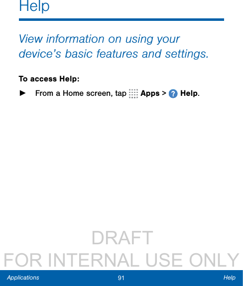                  DRAFT FOR INTERNAL USE ONLY91 HelpApplicationsHelpView information on using your device’s basic features and settings.To access Help: ►From a Home screen, tap   Apps &gt;   Help.