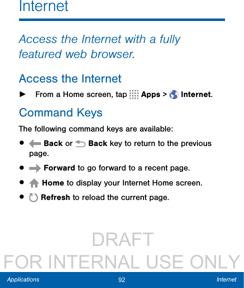                  DRAFT FOR INTERNAL USE ONLY92 InternetApplicationsInternetAccess the Internet with a fully featured web browser.Access the Internet ►From a Home screen, tap   Apps &gt;  Internet.Command KeysThe following command keys are available:•   Back or   Back key to return to the previous page.•   Forward to go forward to a recent page.•   Home to display your Internet Home screen.•   Refresh to reload the current page.