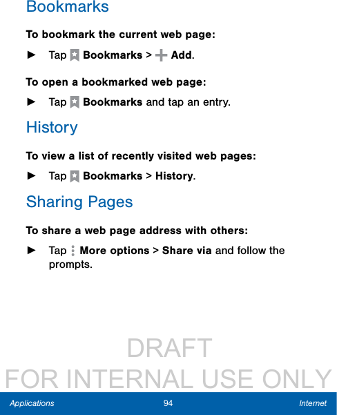                  DRAFT FOR INTERNAL USE ONLY94 InternetApplicationsBookmarksTo bookmark the current web page: ►Tap  Bookmarks &gt;   Add.To open a bookmarked web page: ►Tap  Bookmarks and tap an entry.HistoryTo view a list of recently visited web pages: ►Tap  Bookmarks &gt; History. Sharing PagesTo share a web page address with others: ►Tap  More options &gt; Share via and follow the prompts.