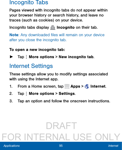                  DRAFT FOR INTERNAL USE ONLY95 InternetApplicationsIncognito TabsPages viewed with incognito tabs do not appear within your browser history or search history, and leave no traces (such as cookies) on your device.Incognito tabs display   Incognito on their tab.Note: Any downloaded ﬁles will remain on your device after you close the incognito tab.To open a new incognito tab: ►Tap   Moreoptions &gt; Newincognito tab. Internet SettingsThese settings allow you to modify settings associated with using the Internet app.1.  From a Home screen, tap   Apps &gt;  Internet.2.  Tap   Moreoptions &gt; Settings.3.  Tap an option and follow the onscreen instructions.