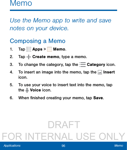                  DRAFT FOR INTERNAL USE ONLY96 MemoApplicationsMemoUse the Memo app to write and save notes on your device.Composing a Memo1.  Tap   Apps &gt;   Memo. 2.  Tap   Create memo, type a memo.3.  To change the category, tap the   Category icon.4.  To insert an image into the memo, tap the  Insert icon.5.  To use your voice to insert text into the memo, tap the   Voice icon.6.  When ﬁnished creating your memo, tap Save.