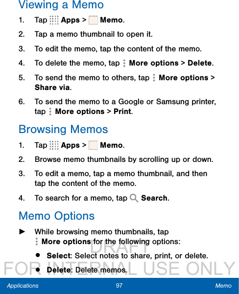                  DRAFT FOR INTERNAL USE ONLY97 MemoApplicationsViewing a Memo1.  Tap   Apps &gt;   Memo.2.  Tap a memo thumbnail to open it.3.  To edit the memo, tap the content of the memo.4.  To delete the memo, tap   Moreoptions &gt; Delete.5.  To send the memo to others, tap   Moreoptions &gt; Share via.6.  To send the memo to a Google or Samsung printer, tap   Moreoptions &gt; Print.Browsing Memos1.  Tap   Apps &gt;   Memo.2.  Browse memo thumbnails by scrolling up or down.3.  To edit a memo, tap a memo thumbnail, and then tap the content of the memo.4.  To search for a memo, tap   Search.Memo Options ►While browsing memo thumbnails, tap Moreoptions for the following options:•  Select: Select notes to share, print, or delete.•  Delete: Delete memos.