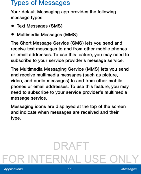                  DRAFT FOR INTERNAL USE ONLY99 MessagesApplicationsTypes of MessagesYour default Messaging app provides the following message types:• Text Messages (SMS)• Multimedia Messages (MMS) The Short Message Service (SMS) lets you send and receive text messages to and from other mobile phones or email addresses. To use this feature, you may need to subscribe to your service provider’s message service.The Multimedia Messaging Service (MMS) lets you send and receive multimedia messages (such as picture, video, and audio messages) to and from other mobile phones or email addresses. To use this feature, you may need to subscribe to your service provider’s multimedia message service.Messaging icons are displayed at the top of the screen and indicate when messages are received and their type.