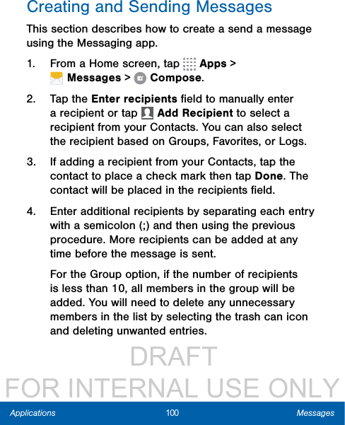                  DRAFT FOR INTERNAL USE ONLY100 MessagesApplicationsCreating and Sending MessagesThis section describes how to create a send a message using the Messaging app.1.  From a Home screen, tap   Apps &gt; Messages&gt;  Compose.2.  Tap the Enter recipients ﬁeld to manually enter a recipient or tap   Add Recipient to select a recipient from your Contacts. You can also select the recipient based on Groups, Favorites, or Logs.3.  If adding a recipient from your Contacts, tap the contact to place a check mark then tap Done. The contact will be placed in the recipients ﬁeld.4.  Enter additional recipients by separating each entry with a semicolon (;) and then using the previous procedure. More recipients can be added at any time before the message is sent.For the Group option, if the number of recipients is less than 10, all members in the group will be added. You will need to delete any unnecessary members in the list by selecting the trash can icon and deleting unwanted entries.