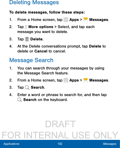                  DRAFT FOR INTERNAL USE ONLY102 MessagesApplicationsDeleting MessagesTo delete messages, follow these steps:1.  From a Home screen, tap   Apps &gt;   Messages.2.  Tap  Moreoptions &gt; Select, and tap each message you want to delete.3.  Tap  Delete.4.  At the Delete conversations prompt, tap Delete to delete or Cancel to cancel.Message Search1.  You can search through your messages by using the Message Search feature.2.  From a Home screen, tap   Apps &gt;   Messages.3.  Tap   Search.4.  Enter a word or phrase to search for, and then tap  Search on the keyboard.