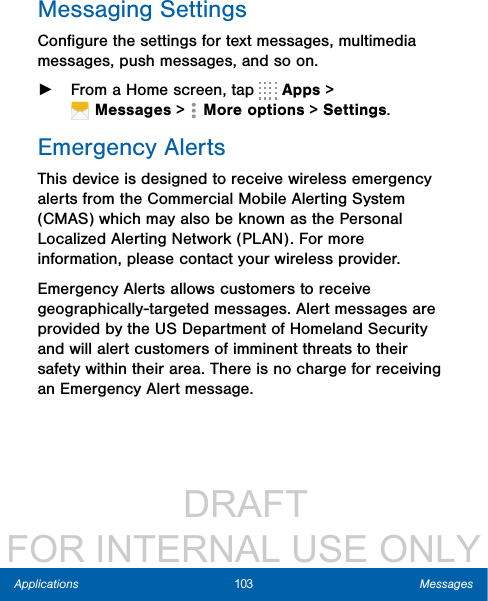                  DRAFT FOR INTERNAL USE ONLY103 MessagesApplicationsMessaging SettingsConﬁgure the settings for text messages, multimedia messages, push messages, and so on. ►From a Home screen, tap   Apps &gt; Messages&gt;  Moreoptions &gt; Settings.Emergency AlertsThis device is designed to receive wireless emergency alerts from the Commercial Mobile Alerting System (CMAS) which may also be known as the Personal Localized Alerting Network (PLAN). For more information, please contact your wireless provider.Emergency Alerts allows customers to receive geographically-targeted messages. Alert messages are provided by the US Department of Homeland Security and will alert customers of imminent threats to their safety within their area. There is no charge for receiving an Emergency Alert message.
