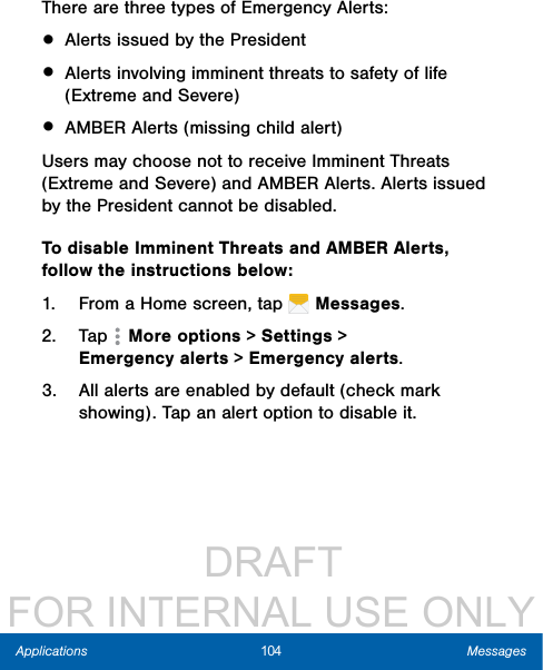                  DRAFT FOR INTERNAL USE ONLY104 MessagesApplicationsThere are three types of Emergency Alerts:• Alerts issued by the President• Alerts involving imminent threats to safety of life (Extreme and Severe)• AMBER Alerts (missing child alert)Users may choose not to receive Imminent Threats (Extreme and Severe) and AMBER Alerts. Alerts issued by the President cannot be disabled. To disable Imminent Threats and AMBER Alerts, follow the instructions below:1.  From a Home screen, tap   Messages.2.  Tap   More options &gt; Settings &gt; Emergencyalerts &gt; Emergency alerts.3.  All alerts are enabled by default (check mark showing). Tap an alert option to disable it.