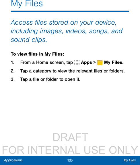                  DRAFT FOR INTERNAL USE ONLY105 My FilesApplicationsMy FilesAccess ﬁles stored on your device, including images, videos, songs, and sound clips.To view ﬁles in My Files:1.  From a Home screen, tap   Apps &gt;  MyFiles.2.  Tap a category to view the relevant ﬁles or folders.3.  Tap a ﬁle or folder to open it.