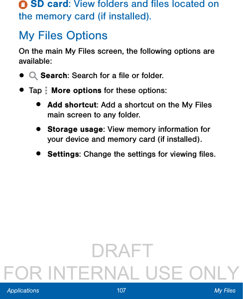                  DRAFT FOR INTERNAL USE ONLY107 My FilesApplications SD card: View folders and ﬁles located on the memory card (if installed).My Files OptionsOn the main My Files screen, the following options are available:•   Search: Search for a ﬁle or folder.• Tap   More options for these options:•  Add shortcut: Add a shortcut on the My Files main screen to any folder.•  Storage usage: View memory information for your device and memory card (ifinstalled).•  Settings: Change the settings for viewing ﬁles.