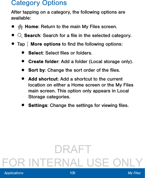                  DRAFT FOR INTERNAL USE ONLY108 My FilesApplicationsCategory OptionsAfter tapping on a category, the following options are available:•   Home: Return to the main My Files screen.•   Search: Search for a ﬁle in the selected category.• Tap   More options to ﬁnd the following options:•  Select: Select ﬁles or folders.•  Create folder: Add a folder (Local storage only).•  Sort by: Change the sort order of the ﬁles.•  Add shortcut: Add a shortcut to the current location on either a Home screen or the MyFiles main screen. This option only appears in Local Storage categories.•  Settings: Change the settings for viewing ﬁles.
