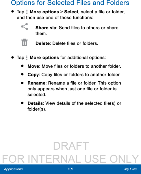                  DRAFT FOR INTERNAL USE ONLY109 My FilesApplicationsOptions for Selected Files and Folders• Tap   More options &gt; Select, select a ﬁle or folder, and then use one of these functions: Share via: Send ﬁles to others or share them. Delete: Delete ﬁles or folders. • Tap   More options for additional options:•  Move: Move ﬁles or folders to another folder.•  Copy: Copy ﬁles or folders to another folder•  Rename: Rename a ﬁle or folder. This option only appears when just one ﬁle or folder is selected.•  Details: View details of the selected ﬁle(s) or folder(s).