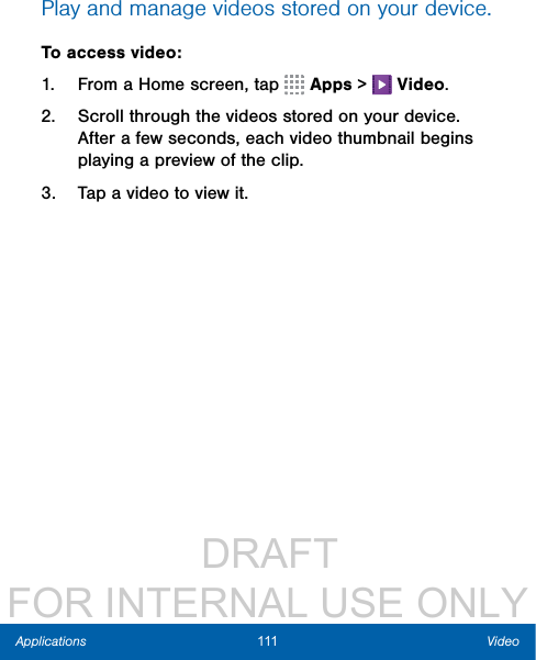                 DRAFT FOR INTERNAL USE ONLY111 VideoApplicationsPlay and manage videos stored on your device.To access video:1.  From a Home screen, tap   Apps &gt;   Video.2.  Scroll through the videos stored on your device. After a few seconds, each video thumbnail begins playing a preview of the clip.3.  Tap a video to view it.