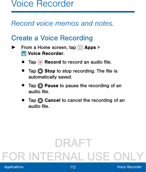                  DRAFT FOR INTERNAL USE ONLY112 Voice RecorderApplicationsVoice RecorderRecord voice memos and notes.Create a Voice Recording ►From a Home screen, tap  Apps &gt; VoiceRecorder.•  Tap   Record to record an audio ﬁle.•  Tap   Stop to stop recording. The ﬁle is automatically saved.•  Tap   Pause to pause the recording of an audio ﬁle.•  Tap   Cancel to cancel the recording of an audio ﬁle.