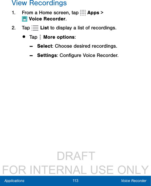                  DRAFT FOR INTERNAL USE ONLY113 Voice RecorderApplicationsView Recordings1.  From a Home screen, tap  Apps &gt; VoiceRecorder.2.  Tap   List to display a list of recordings.•  Tap  More options: -Select: Choose desired recordings. -Settings: Conﬁgure Voice Recorder.