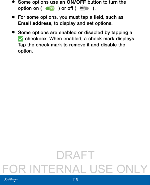                  DRAFT FOR INTERNAL USE ONLY115  Settings• Some options use an ON/OFF button to turn the option on ( ON ) or oﬀ ( OFF ). • For some options, you must tap a ﬁeld, such as Emailaddress, to display and set options.• Some options are enabled or disabled by tapping a  checkbox. When enabled, a check mark displays. Tap the check mark to remove it and disable the option.