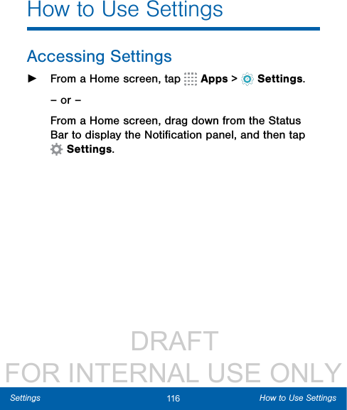                  DRAFT FOR INTERNAL USE ONLY116 How to Use SettingsSettingsHow to Use SettingsAccessing Settings ►From a Home screen, tap   Apps &gt;  Settings.– or –From a Home screen, drag down from the Status Bar to display the Notiﬁcation panel, and then tap Settings.