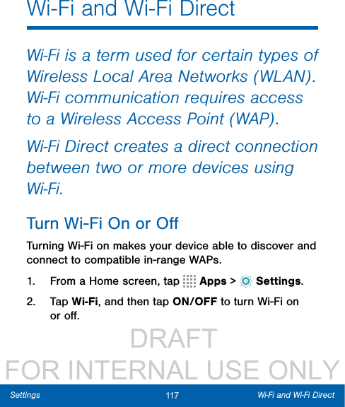                  DRAFT FOR INTERNAL USE ONLY117 Wi-Fi and Wi-Fi DirectSettingsWi-Fi and Wi-Fi DirectWi-Fi is a term used for certain types of Wireless Local Area Networks (WLAN). Wi-Fi communication requires access to a Wireless Access Point (WAP).Wi-Fi Direct creates a direct connection between two or more devices using Wi-Fi. Turn Wi-Fi On or OﬀTurning Wi-Fi on makes your device able to discover and connect to compatible in-range WAPs.1.  From a Home screen, tap   Apps &gt;  Settings.2.  Tap Wi-Fi, and then tap ON/OFF to turn Wi-Fi on or oﬀ.